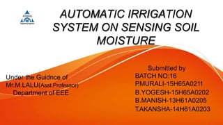 AUTOMATIC IRRIGATION
SYSTEM ON SENSING SOIL
MOISTURE
Submitted by
BATCH NO:16
P
.MURALI-15H65A0211
B.YOGESH-15H65A0202
B.MANISH-13H61A0205
T
.AKANSHA-14H61A0203
Under the Guidnce of
Mr.M.LALU(Asst.Professor)
Department of EEE
 