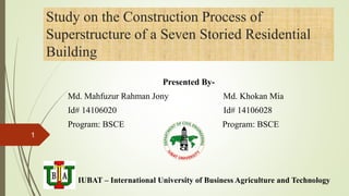 Study on the Construction Process of
Superstructure of a Seven Storied Residential
Building
Presented By-
Md. Mahfuzur Rahman Jony Md. Khokan Mia
Id# 14106020 Id# 14106028
Program: BSCE Program: BSCE
IUBAT – International University of Business Agriculture and Technology
1
4/1/2018
 