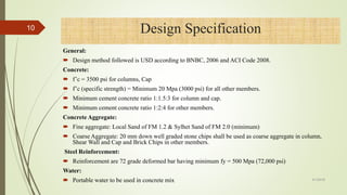 General:
 Design method followed is USD according to BNBC, 2006 and ACI Code 2008.
Concrete:
 f’c = 3500 psi for columns, Cap
 f’c (specific strength) = Minimum 20 Mpa (3000 psi) for all other members.
 Minimum cement concrete ratio 1:1.5:3 for column and cap.
 Minimum cement concrete ratio 1:2:4 for other members.
Concrete Aggregate:
 Fine aggregate: Local Sand of FM 1.2 & Sylhet Sand of FM 2.0 (minimum)
 Coarse Aggregate: 20 mm down well graded stone chips shall be used as coarse aggregate in column,
Shear Wall and Cap and Brick Chips in other members.
Steel Reinforcement:
 Reinforcement are 72 grade deformed bar having minimum fy = 500 Mpa (72,000 psi)
Water:
 Portable water to be used in concrete mix
Design Specification10
4/1/2018
 