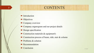 CONTENTS
 Introduction
 Objectives
 Company overview
 Company organogram and our project details
 Design specification
 Construction materials & equipment's
 Construction process of beam, slab, stair & column
 Problems & solution
 Recommendation
 Conclusion
2
4/1/2018
 