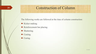 The following works are followed at the time of column construction:
 Kicker making.
 Reinforcement bar placing.
 Shuttering.
 Casting.
 Curing.
Construction of Column28
4/1/2018
 