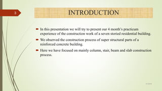 INTRODUCTION
 In this presentation we will try to present our 4 month’s practicum
experience of the construction work of a seven storied residential building.
 We observed the construction process of super structural parts of a
reinforced concrete building.
 Here we have focused on mainly column, stair, beam and slab construction
process.
3
4/1/2018
 