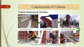 Construction of Column
Fig: Cleaning Shutter Fig: Fixing Shutter Fig: Completed Shuttering
Fig: Checking Vertical Alignment at bottom, mid and top section
33
Column Shuttering & Checking:
4/1/2018
 