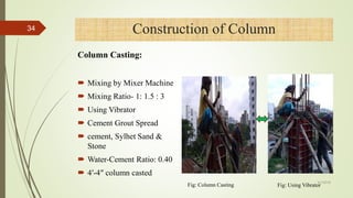  Mixing by Mixer Machine
 Mixing Ratio- 1: 1.5 : 3
 Using Vibrator
 Cement Grout Spread
 cement, Sylhet Sand &
Stone
 Water-Cement Ratio: 0.40
 4′-4″ column casted
Construction of Column
Fig: Column Casting Fig: Using Vibrator
34
Column Casting:
4/1/2018
 