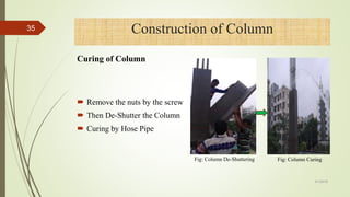  Remove the nuts by the screw
 Then De-Shutter the Column
 Curing by Hose Pipe
Fig: Column De-Shuttering Fig: Column Curing
35
4/1/2018
Construction of Column
Curing of Column
 