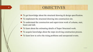 OBJECTIVES
 To get knowledge about the structural drawing & design specification.
 To implement the structural drawing into construction site.
 To understand the construction and supervision work of column, stair,
beam and slab.
 To learn about the estimating details of Super Structural work.
 To acquire knowledge about the steps involving construction process.
 To learn how to solve the rising problems and unexpected events.
4
4/1/2018
 