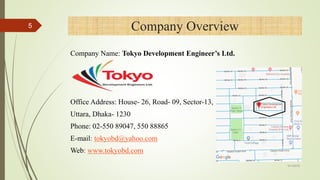 Company Overview
Company Name: Tokyo Development Engineer’s Ltd.
Office Address: House- 26, Road- 09, Sector-13,
Uttara, Dhaka- 1230
Phone: 02-550 89047, 550 88865
E-mail: tokyobd@yahoo.com
Web: www.tokyobd.com
5
4/1/2018
 