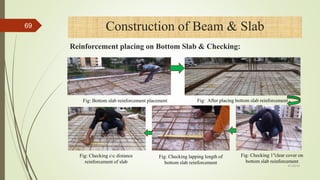 Fig: Checking cc distance
reinforcement of slab
Fig: Checking lapping length of
bottom slab reinforcement
Fig: Checking 1ʺclear cover on
bottom slab reinforcement
Fig: Bottom slab reinforcement placement Fig: After placing bottom slab reinforcement
4/1/2018
69 Construction of Beam & Slab
Reinforcement placing on Bottom Slab & Checking:
 