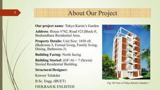 About Our Project
Our project name: Tokyo Karim’s Garden
Address: House #742, Road #23,Block-F,
Bashundhara Residential Area.
Property Details: Unit Size: 1650 sft.
(Bedroom-3, Formal living, Family living,
Dining, Bathroom-3)
Building Facing: North facing
Building Storied: (GF+6) = 7 (Seven)
Storied Residential Building.
Structural Designer:
Kawser Talukder
B.Sc. Engg. (BUET)
FIEB,RAJUK ENLISTED
Fig: 3D View of Tokyo Karim’s Garden
7
4/1/2018
 