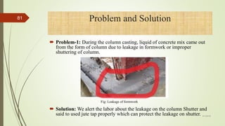 Problem-1: During the column casting, liquid of concrete mix came out
from the form of column due to leakage in formwork or improper
shuttering of column.
 Solution: We alert the labor about the leakage on the column Shutter and
said to used jute tap properly which can protect the leakage on shutter.
Problem and Solution
Fig: Leakage of formwork
4/1/2018
81
 
