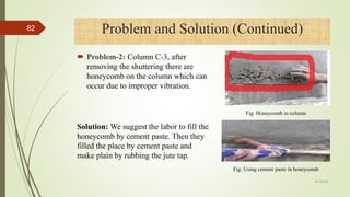  Problem-2: Column C-3, after
removing the shuttering there are
honeycomb on the column which can
occur due to improper vibration.
Problem and Solution (Continued)
Fig: Honeycomb in column
4/1/2018
82
Solution: We suggest the labor to fill the
honeycomb by cement paste. Then they
filled the place by cement paste and
make plain by rubbing the jute tap.
Fig: Using cement paste in honeycomb
 