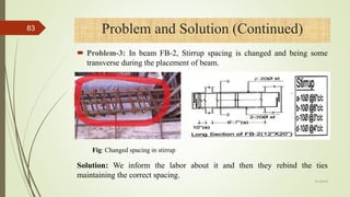  Problem-3: In beam FB-2, Stirrup spacing is changed and being some
transverse during the placement of beam.
Problem and Solution (Continued)
Fig: Changed spacing in stirrup
Solution: We inform the labor about it and then they rebind the ties
maintaining the correct spacing.
4/1/2018
83
 