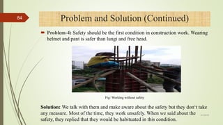  Problem-4: Safety should be the first condition in construction work. Wearing
helmet and pant is safer than lungi and free head.
Problem and Solution (Continued)
Solution: We talk with them and make aware about the safety but they don‘t take
any measure. Most of the time, they work unsafely. When we said about the
safety, they replied that they would be habituated in this condition.
Fig: Working without safety
4/1/2018
84
 