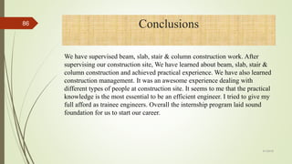 We have supervised beam, slab, stair & column construction work. After
supervising our construction site, We have learned about beam, slab, stair &
column construction and achieved practical experience. We have also learned
construction management. It was an awesome experience dealing with
different types of people at construction site. It seems to me that the practical
knowledge is the most essential to be an efficient engineer. I tried to give my
full afford as trainee engineers. Overall the internship program laid sound
foundation for us to start our career.
Conclusions
4/1/2018
86
 