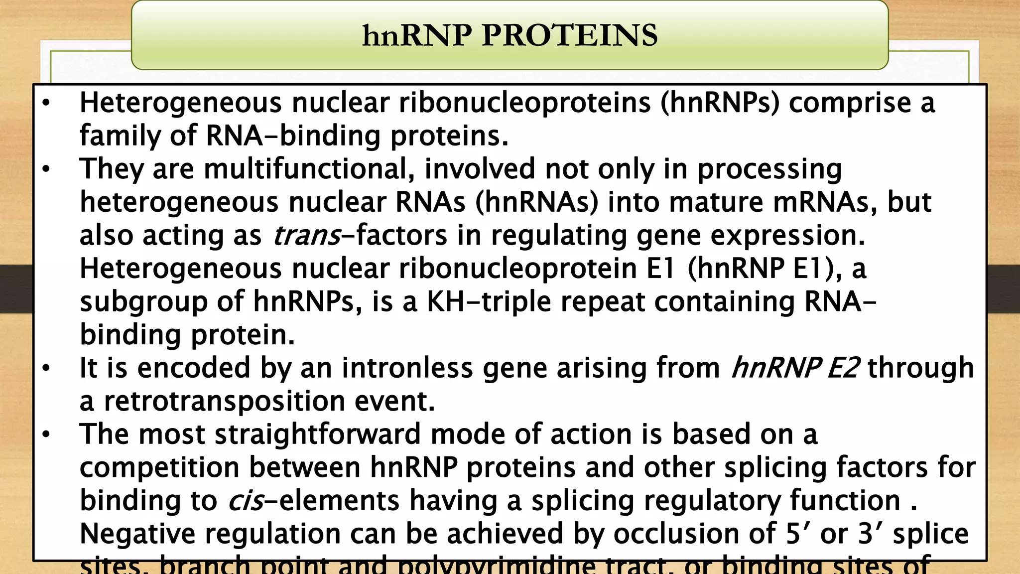 • Heterogeneous nuclear ribonucleoproteins (hnRNPs) comprise a
family of RNA-binding proteins.
• They are multifunctional, involved not only in processing
heterogeneous nuclear RNAs (hnRNAs) into mature mRNAs, but
also acting as trans-factors in regulating gene expression.
Heterogeneous nuclear ribonucleoprotein E1 (hnRNP E1), a
subgroup of hnRNPs, is a KH-triple repeat containing RNA-
binding protein.
• It is encoded by an intronless gene arising from hnRNP E2 through
a retrotransposition event.
• The most straightforward mode of action is based on a
competition between hnRNP proteins and other splicing factors for
binding to cis-elements having a splicing regulatory function .
Negative regulation can be achieved by occlusion of 5′ or 3′ splice
hnRNP PROTEINS
 