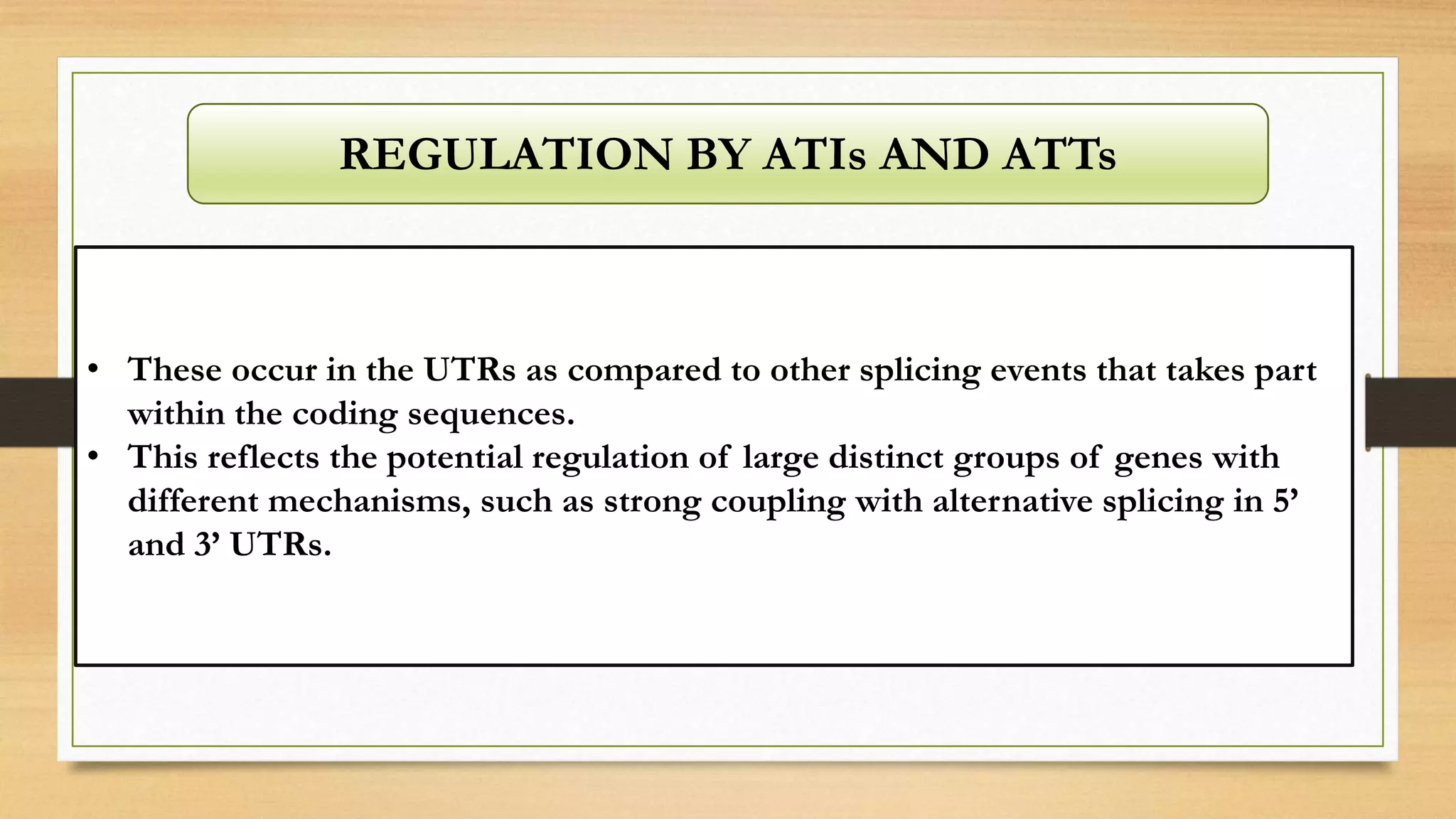 REGULATION BY ATIs AND ATTs
• These occur in the UTRs as compared to other splicing events that takes part
within the coding sequences.
• This reflects the potential regulation of large distinct groups of genes with
different mechanisms, such as strong coupling with alternative splicing in 5’
and 3’ UTRs.
 