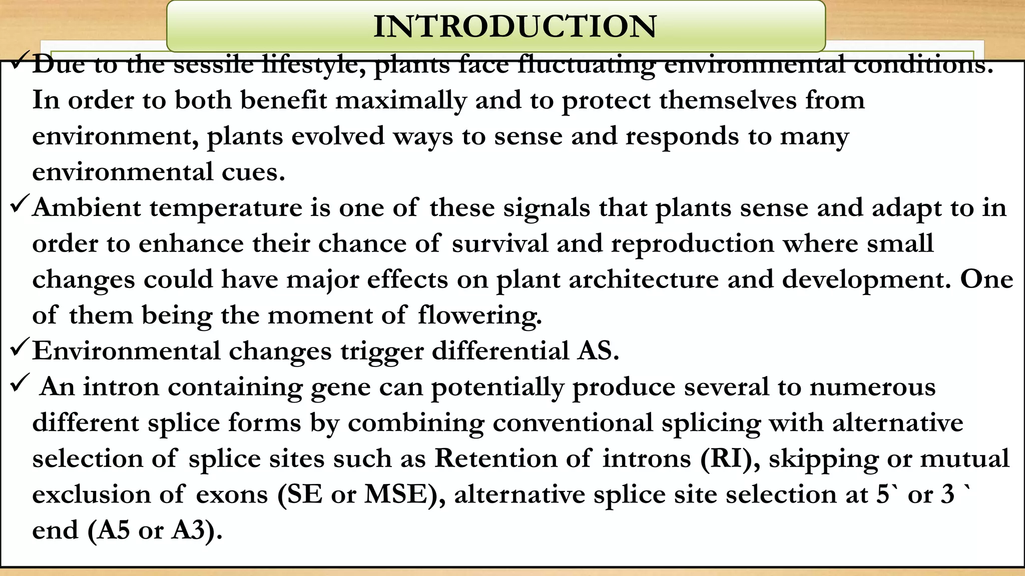 INTRODUCTION
Due to the sessile lifestyle, plants face fluctuating environmental conditions.
In order to both benefit maximally and to protect themselves from
environment, plants evolved ways to sense and responds to many
environmental cues.
Ambient temperature is one of these signals that plants sense and adapt to in
order to enhance their chance of survival and reproduction where small
changes could have major effects on plant architecture and development. One
of them being the moment of flowering.
Environmental changes trigger differential AS.
 An intron containing gene can potentially produce several to numerous
different splice forms by combining conventional splicing with alternative
selection of splice sites such as Retention of introns (RI), skipping or mutual
exclusion of exons (SE or MSE), alternative splice site selection at 5` or 3 `
end (A5 or A3).
 