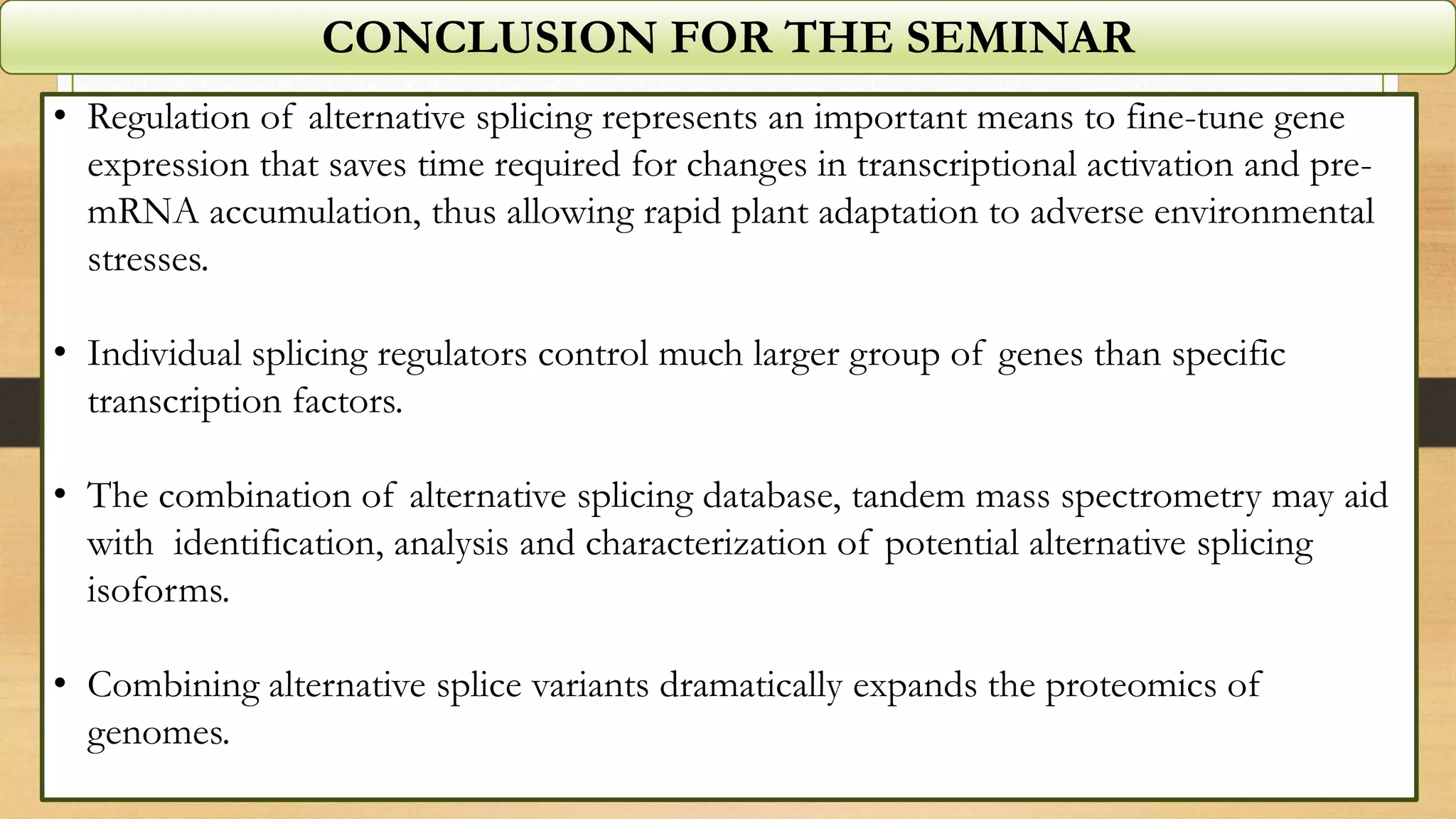 CONCLUSION FOR THE SEMINAR
• Regulation of alternative splicing represents an important means to fine-tune gene
expression that saves time required for changes in transcriptional activation and pre-
mRNA accumulation, thus allowing rapid plant adaptation to adverse environmental
stresses.
• Individual splicing regulators control much larger group of genes than specific
transcription factors.
• The combination of alternative splicing database, tandem mass spectrometry may aid
with identification, analysis and characterization of potential alternative splicing
isoforms.
• Combining alternative splice variants dramatically expands the proteomics of
genomes.
 
