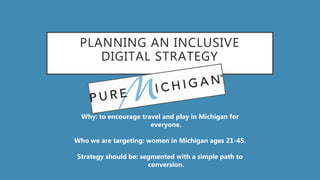 PLANNING AN INCLUSIVE
DIGITAL STRATEGY
Why: to encourage travel and play in Michigan for
everyone.
Who we are targeting: women in Michigan ages 21-45.
Strategy should be: segmented with a simple path to
conversion.
 