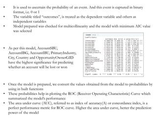 • Once the model is prepared, we convert the values obtained from the model to probabilities by
using in built functions
• These probabilities help in plotting the ROC (Receiver Operating Characteristic) Curve which
summarized the model’s performance
• The area under curve (AUC), referred to as index of accuracy(A) or concordance index, is a
perfect performance metric for ROC curve. Higher the area under curve, better the prediction
power of the model
• It is used to ascertain the probability of an event. And this event is captured in binary
format, i.e. 0 or 1
• The variable titled “outcomes”, is treated as the dependent variable and others as
independent variables
• Model prepared was checked for multicollinearity and the model with minimum AIC value
was selected
• As per this model, AccountSBU,
AccountIBG, AccountIBU, PrimaryIndustry,
City, Country and OpportunityOwnerGID
have the highest significance for predicting
whether an account will be lost or won
 