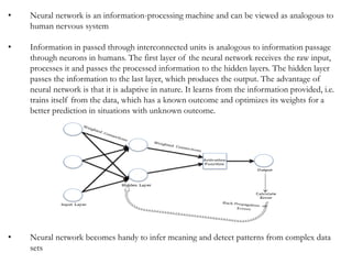 • Neural network is an information-processing machine and can be viewed as analogous to
human nervous system
• Information in passed through interconnected units is analogous to information passage
through neurons in humans. The first layer of the neural network receives the raw input,
processes it and passes the processed information to the hidden layers. The hidden layer
passes the information to the last layer, which produces the output. The advantage of
neural network is that it is adaptive in nature. It learns from the information provided, i.e.
trains itself from the data, which has a known outcome and optimizes its weights for a
better prediction in situations with unknown outcome.
• Neural network becomes handy to infer meaning and detect patterns from complex data
sets
 