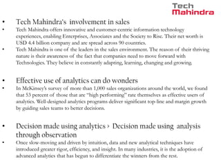 • Tech Mahindra’s involvement in sales
• Tech Mahindra offers innovative and customer-centric information technology
experiences, enabling Enterprises, Associates and the Society to Rise. Their net worth is
USD 4.4 billion company and are spread across 90 countries.
• Tech Mahindra is one of the leaders in the sales environment. The reason of their thriving
nature is their awareness of the fact that companies need to move forward with
Technologies. They believe in constantly adapting, learning, changing and growing.
• Effective use of analytics can do wonders
• In McKinsey’s survey of more than 1,000 sales organizations around the world, we found
that 53 percent of those that are “high performing” rate themselves as effective users of
analytics. Well-designed analytics programs deliver significant top-line and margin growth
by guiding sales teams to better decisions.
• Decision made using analytics > Decision made using analysis
through observation
• Once slow-moving and driven by intuition, data and new analytical techniques have
introduced greater rigor, efficiency, and insight. In many industries, it is the adoption of
advanced analytics that has begun to differentiate the winners from the rest.
 