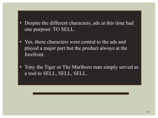 10
• Despite the different characters, ads at this time had
one purpose: TO SELL.
• Yes, these characters were central to the ads and
played a major part but the product always at the
forefront.
• Tony the Tiger or The Marlboro man simply served as
a tool to SELL, SELL, SELL.
 