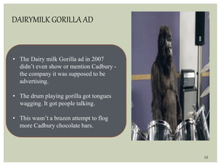 12
DAIRYMILK GORILLA AD
• The Dairy milk Gorilla ad in 2007
didn’t even show or mention Cadbury -
the company it was supposed to be
advertising.
• The drum playing gorilla got tongues
wagging. It got people talking.
• This wasn’t a brazen attempt to flog
more Cadbury chocolate bars.
 