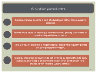 14
The rise of user- generated content.
Consumers have become a part of advertising, rather than a passive
onlooker.
Brands focus more on creating a community and getting consumers on
board to help sell their products.
“Take GoPro, for example, a hugely popular brand who regularly pumps
out user-generated content.
Polaroid, encourage consumers to get involved by asking them to carry
out tasks, like “snap a photo with the new Taylor swift album for a
chance to win Polaroid 22300 camera.”
 