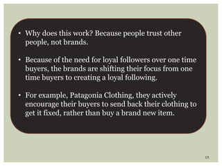 15
• Why does this work? Because people trust other
people, not brands.
• Because of the need for loyal followers over one time
buyers, the brands are shifting their focus from one
time buyers to creating a loyal following.
• For example, Patagonia Clothing, they actively
encourage their buyers to send back their clothing to
get it fixed, rather than buy a brand new item.
 