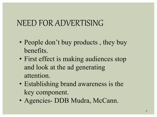3
NEED FOR ADVERTISING
• People don’t buy products , they buy
benefits.
• First effect is making audiences stop
and look at the ad generating
attention.
• Establishing brand awareness is the
key component.
• Agencies- DDB Mudra, McCann.
 