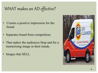 WHAT makes an AD effective?
• Creates a positive impression for the
brand.
• Separates brand from competition.
• That makes the audiences Stop and for a
memorising image in their minds.
• Images that SELL.
4
 