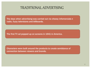 7
TRADITIONAL ADVERTISING
The days when advertising was carried out via cheesy infomercials n
radio, fuzzy televisions and billboards.
The first TV ad popped up on screens in 1941 in America.
Characters were built around the products to create semblance of
connection between viewers and brands.
 