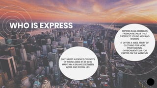 WHO IS EXPRESS EXPRESS IS AN AMERICAN
FASHION RETAILER THAT
CATERS TO YOUNG MEN AND
WOMEN.
IT OFFERS A WIDE ARRAY OF
CLOTHING FOR MORE
PROFESSIONAL
ENVIRONMENTS OR FOR
PARTIES ON THE WEEKEND.
THE TARGET AUDIENCE CONSISTS
OF THOSE AGED 21-34 WHO
MAINTAIN A BALANCE BETWEEN
WORK AND SOCIAL LIFE.
 