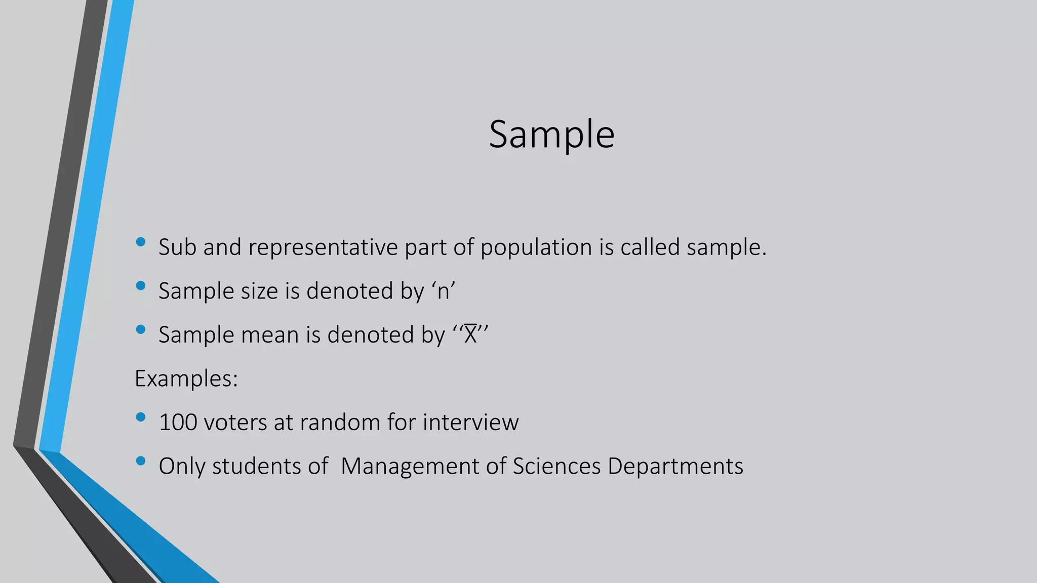 Sample
• Sub and representative part of population is called sample.
• Sample size is denoted by ‘n’
• Sample mean is denoted by ‘‘X̅’’
Examples:
• 100 voters at random for interview
• Only students of Management of Sciences Departments
 