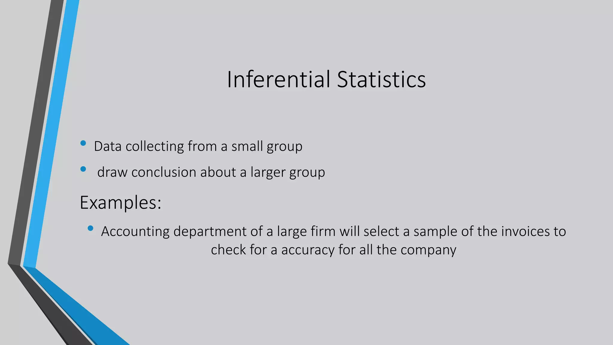Inferential Statistics
• Data collecting from a small group
• draw conclusion about a larger group
Examples:
• Accounting department of a large firm will select a sample of the invoices to
check for a accuracy for all the company
 