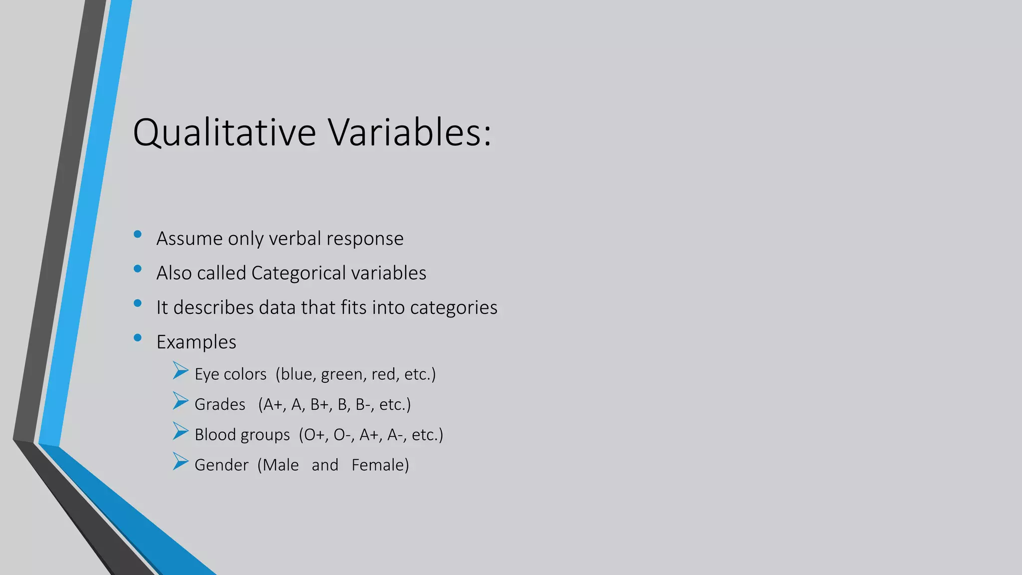 Qualitative Variables:
• Assume only verbal response
• Also called Categorical variables
• It describes data that fits into categories
• Examples
Eye colors (blue, green, red, etc.)
Grades (A+, A, B+, B, B-, etc.)
Blood groups (O+, O-, A+, A-, etc.)
Gender (Male and Female)
 