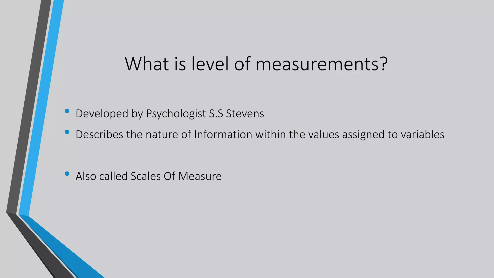 What is level of measurements?
• Developed by Psychologist S.S Stevens
• Describes the nature of Information within the values assigned to variables
• Also called Scales Of Measure
 