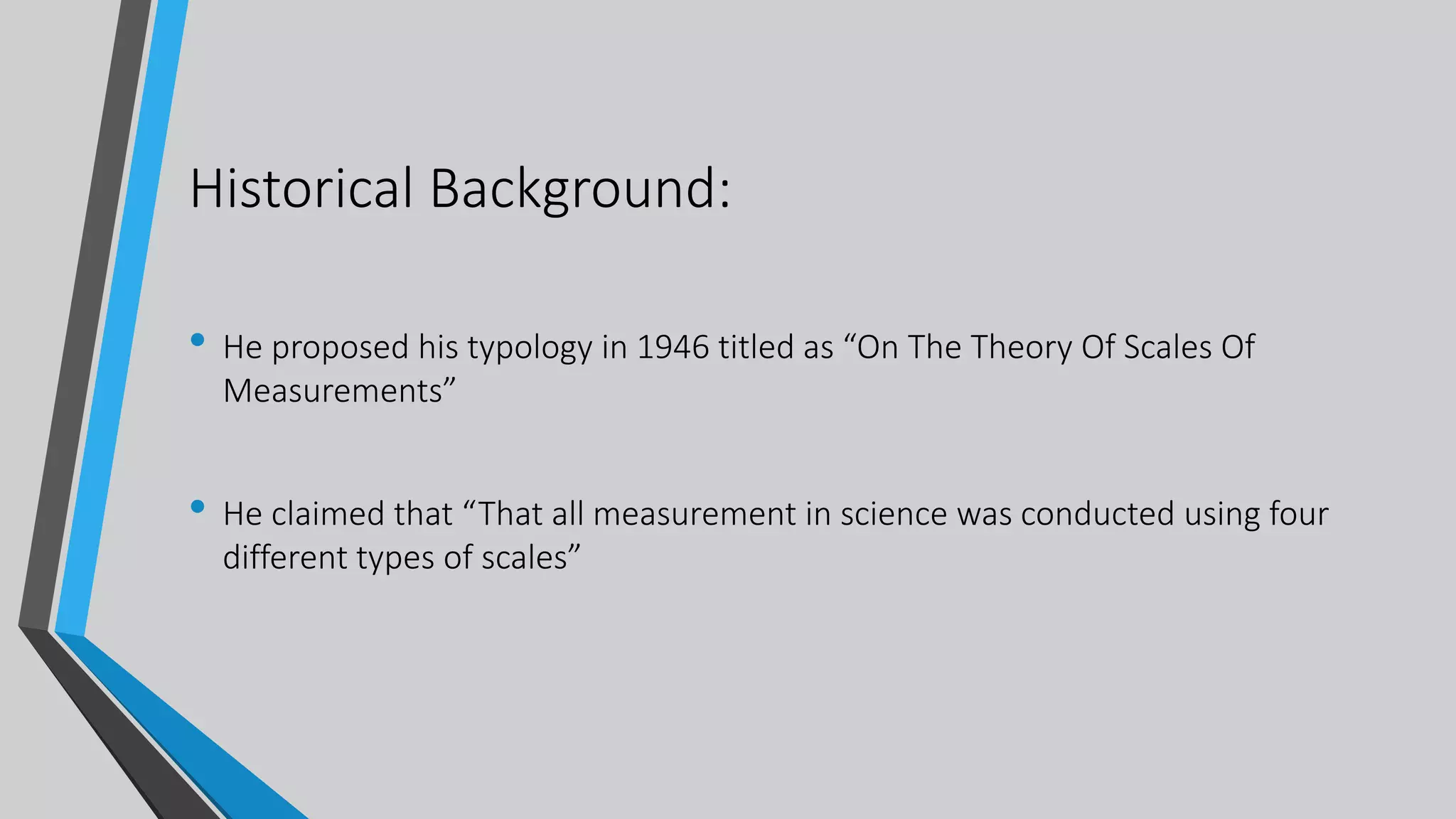 Historical Background:
• He proposed his typology in 1946 titled as “On The Theory Of Scales Of
Measurements”
• He claimed that “That all measurement in science was conducted using four
different types of scales”
 