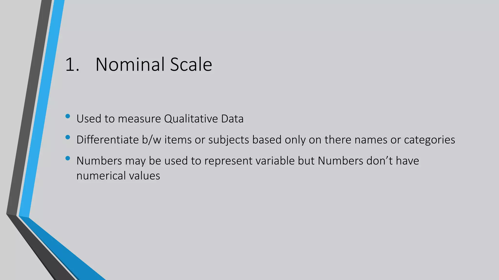 1. Nominal Scale
• Used to measure Qualitative Data
• Differentiate b/w items or subjects based only on there names or categories
• Numbers may be used to represent variable but Numbers don’t have
numerical values
 