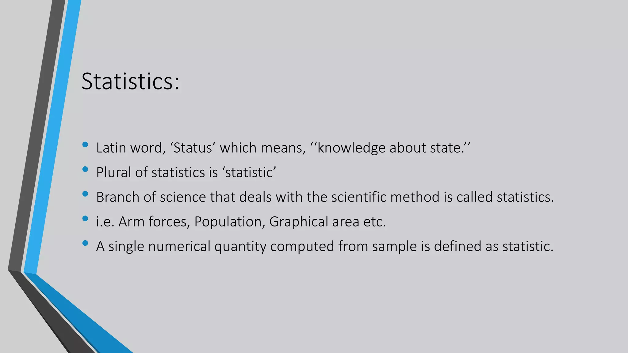 Statistics:
• Latin word, ‘Status’ which means, ‘‘knowledge about state.’’
• Plural of statistics is ‘statistic’
• Branch of science that deals with the scientific method is called statistics.
• i.e. Arm forces, Population, Graphical area etc.
• A single numerical quantity computed from sample is defined as statistic.
 