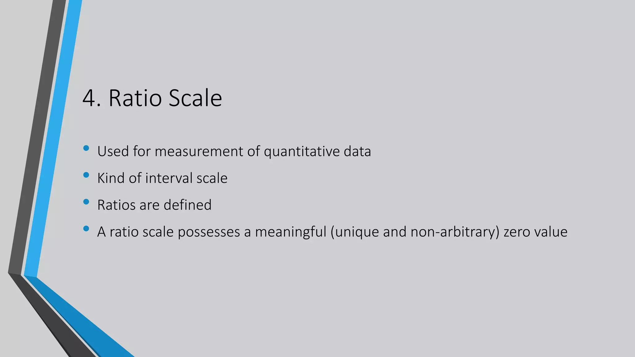 4. Ratio Scale
• Used for measurement of quantitative data
• Kind of interval scale
• Ratios are defined
• A ratio scale possesses a meaningful (unique and non-arbitrary) zero value
 