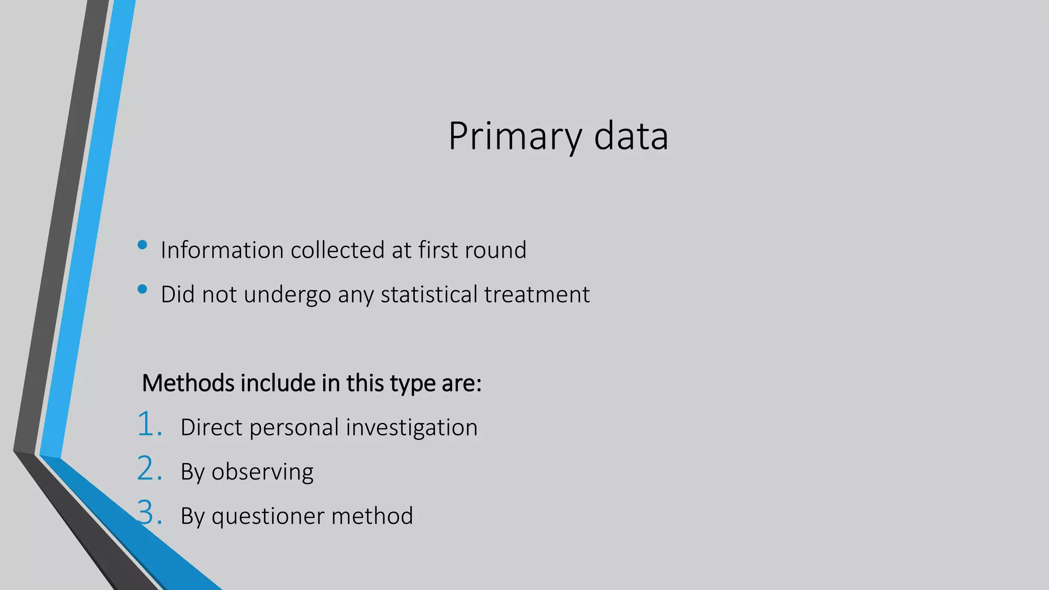 Primary data
• Information collected at first round
• Did not undergo any statistical treatment
Methods include in this type are:
1. Direct personal investigation
2. By observing
3. By questioner method
 