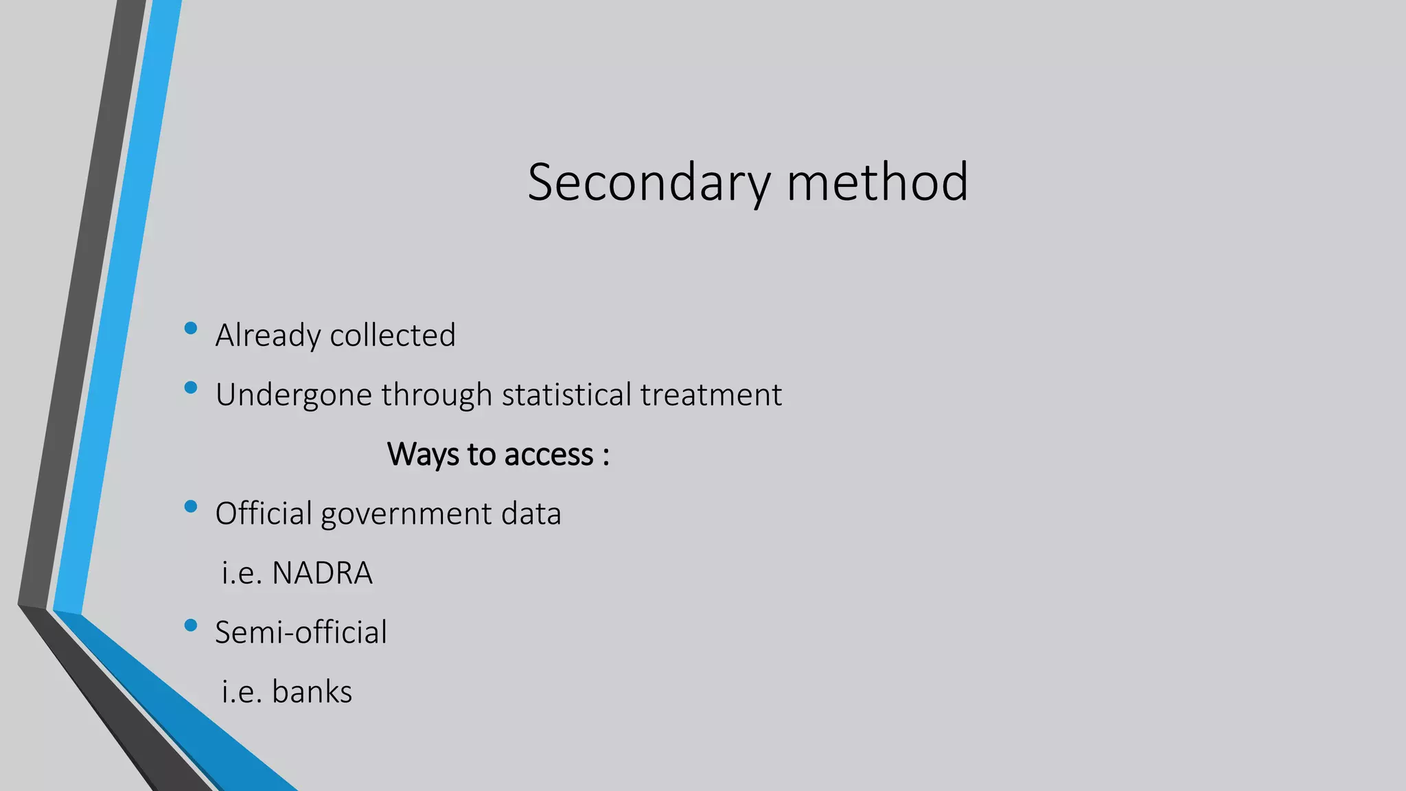 Secondary method
• Already collected
• Undergone through statistical treatment
Ways to access :
• Official government data
i.e. NADRA
• Semi-official
i.e. banks
 