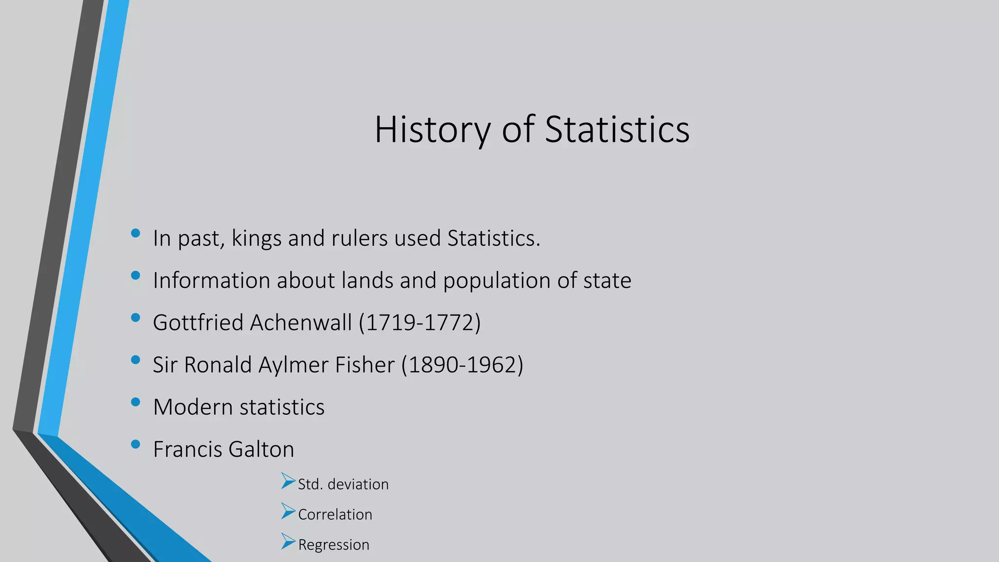 History of Statistics
• In past, kings and rulers used Statistics.
• Information about lands and population of state
• Gottfried Achenwall (1719-1772)
• Sir Ronald Aylmer Fisher (1890-1962)
• Modern statistics
• Francis Galton
Std. deviation
Correlation
Regression
 