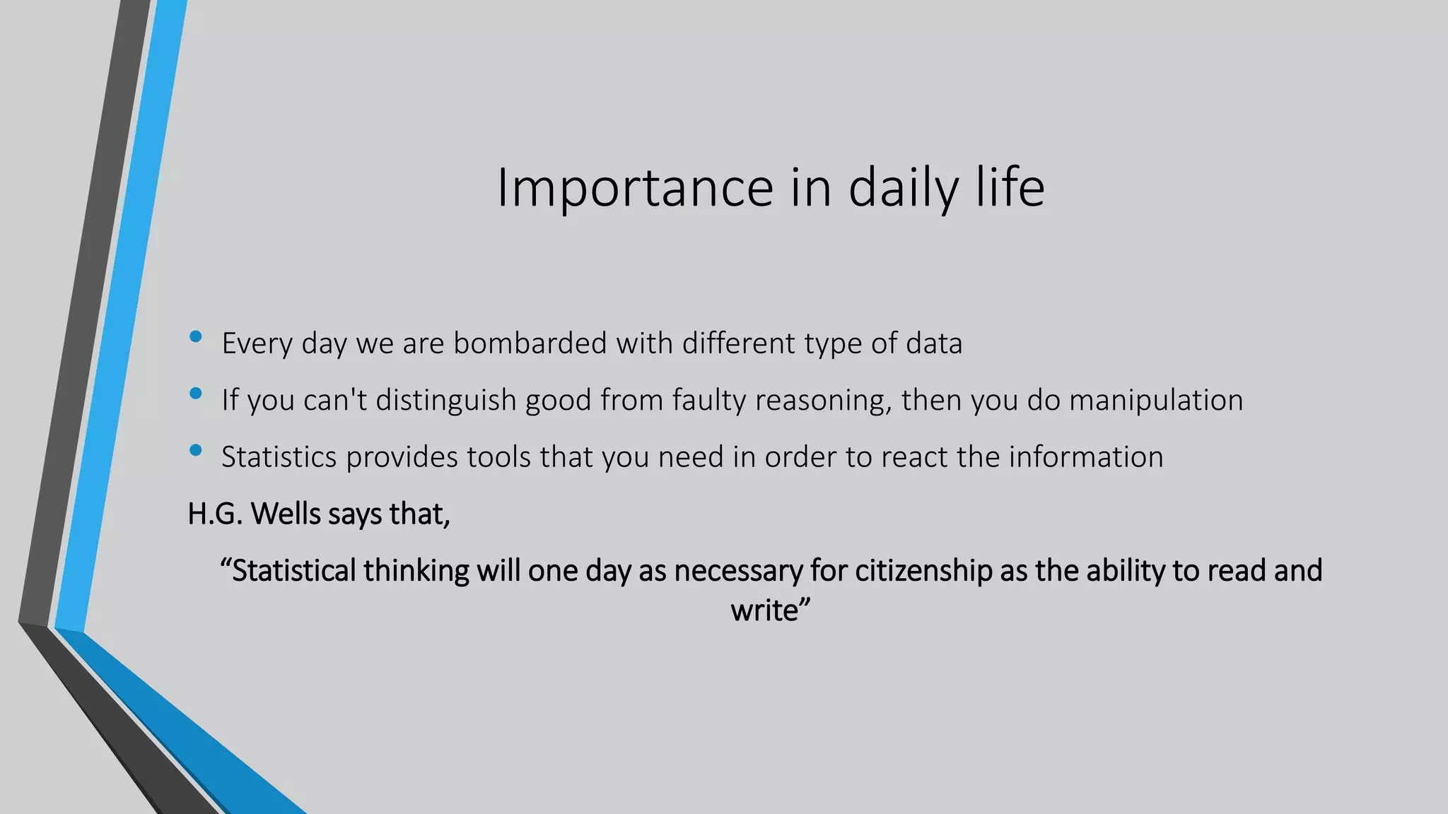 Importance in daily life
• Every day we are bombarded with different type of data
• If you can't distinguish good from faulty reasoning, then you do manipulation
• Statistics provides tools that you need in order to react the information
H.G. Wells says that,
“Statistical thinking will one day as necessary for citizenship as the ability to read and
write”
 