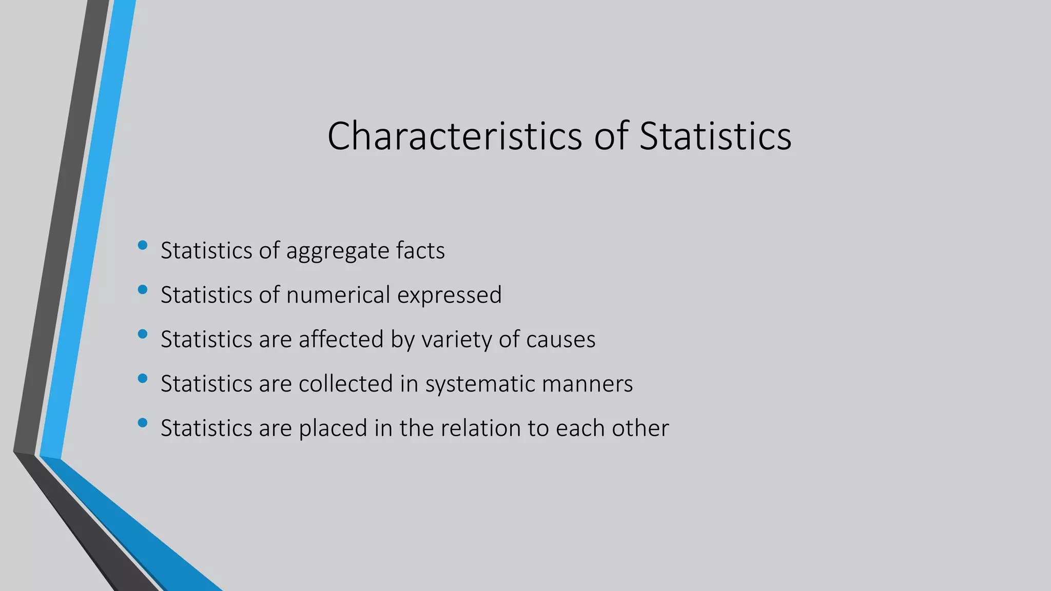 Characteristics of Statistics
• Statistics of aggregate facts
• Statistics of numerical expressed
• Statistics are affected by variety of causes
• Statistics are collected in systematic manners
• Statistics are placed in the relation to each other
 
