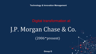 Group G
Technology & Innovation Management
Digital transformation at
J.P. Morgan Chase & Co.
(2006-present)
 