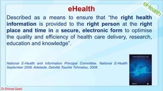 eHealth
Described as a means to ensure that “the right health
information is provided to the right person at the right
place and time in a secure, electronic form to optimise
the quality and efficiency of health care delivery, research,
education and knowledge”.
National E-Health and Information Principal Committee. National E-Health Strategy, 30th
September 2008. Adelaide, Deloitte Touche Tohmatsu, 2008.
Dr.Shimaa Saied
 