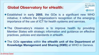 Global Observatory for eHealth:
 Established in early 2005, the GOe is a significant new WHO
initiative; it reflects the Organization’s recognition of the emerging
importance of the use of ICT for health systems and services.
 The Observatory’s mission is to improve health by providing
Member States with strategic information and guidance on effective
practices, policies and standards in eHealth.
 The GOe operates within the eHealth unit of the Department of
Knowledge Management and Sharing (KMS) at WHO in Geneva.
Dr.Shimaa Saied
 